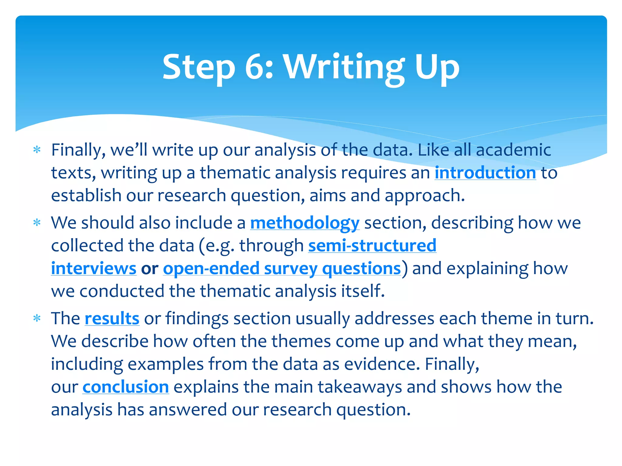  Finally, we’ll write up our analysis of the data. Like all academic
texts, writing up a thematic analysis requires an introduction to
establish our research question, aims and approach.
 We should also include a methodology section, describing how we
collected the data (e.g. through semi-structured
interviews or open-ended survey questions) and explaining how
we conducted the thematic analysis itself.
 The results or findings section usually addresses each theme in turn.
We describe how often the themes come up and what they mean,
including examples from the data as evidence. Finally,
our conclusion explains the main takeaways and shows how the
analysis has answered our research question.
Step 6: Writing Up
 