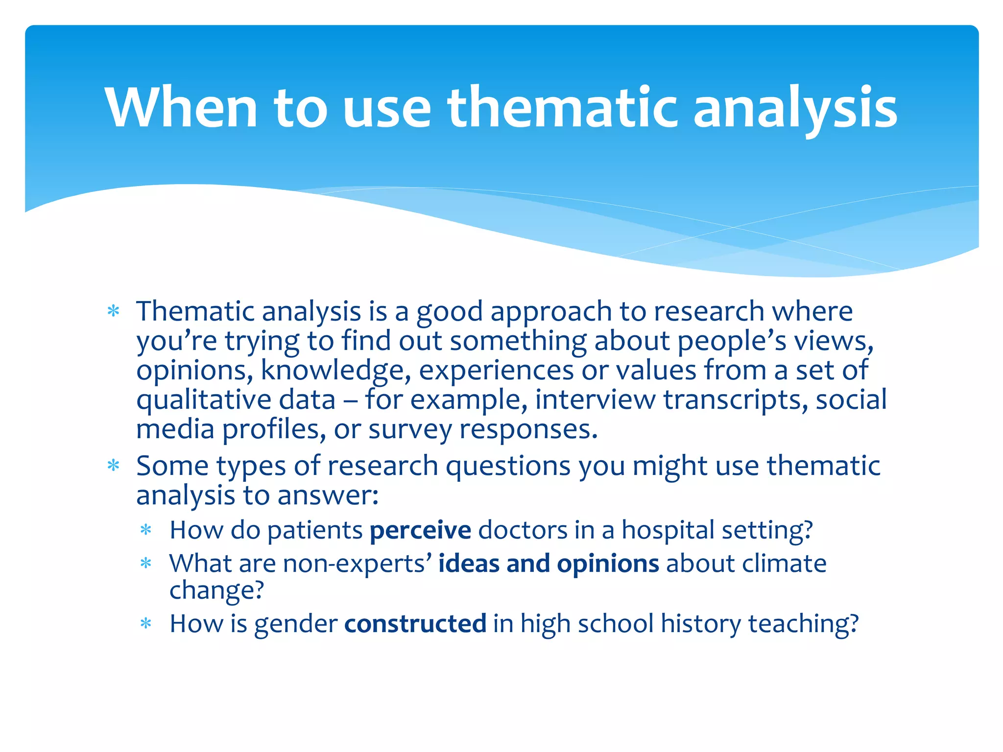  Thematic analysis is a good approach to research where
you’re trying to find out something about people’s views,
opinions, knowledge, experiences or values from a set of
qualitative data – for example, interview transcripts, social
media profiles, or survey responses.
 Some types of research questions you might use thematic
analysis to answer:
 How do patients perceive doctors in a hospital setting?
 What are non-experts’ ideas and opinions about climate
change?
 How is gender constructed in high school history teaching?
When to use thematic analysis
 