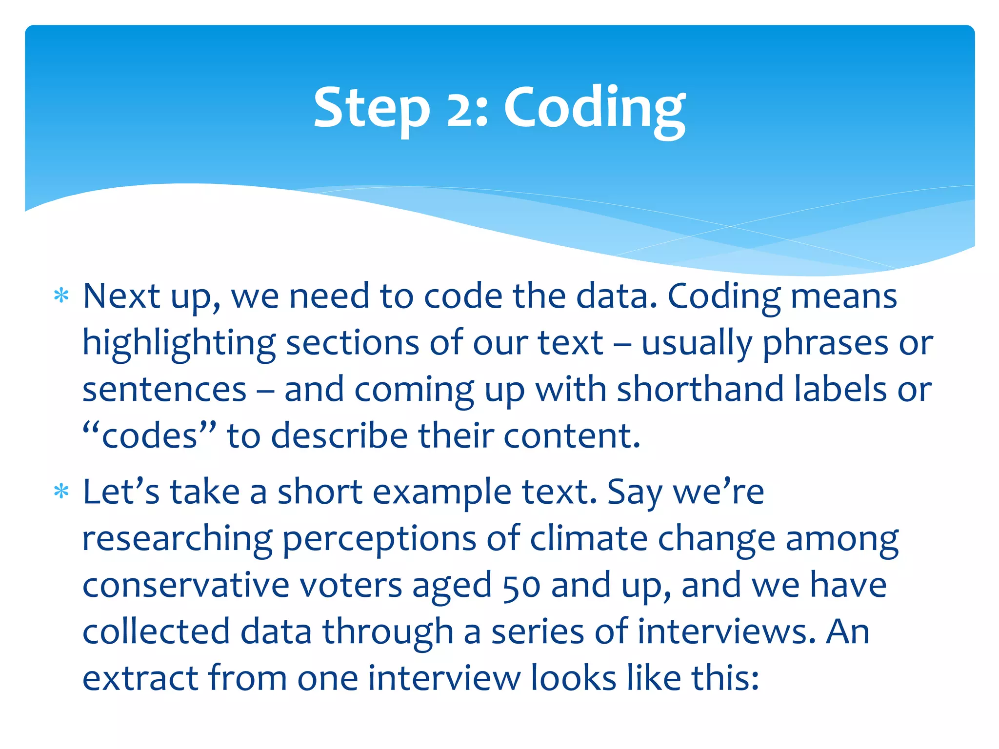  Next up, we need to code the data. Coding means
highlighting sections of our text – usually phrases or
sentences – and coming up with shorthand labels or
“codes” to describe their content.
 Let’s take a short example text. Say we’re
researching perceptions of climate change among
conservative voters aged 50 and up, and we have
collected data through a series of interviews. An
extract from one interview looks like this:
Step 2: Coding
 