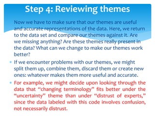  Now we have to make sure that our themes are useful
and accurate representations of the data. Here, we return
to the data set and compare our themes against it. Are
we missing anything? Are these themes really present in
the data? What can we change to make our themes work
better?
 If we encounter problems with our themes, we might
split them up, combine them, discard them or create new
ones: whatever makes them more useful and accurate.
 For example, we might decide upon looking through the
data that “changing terminology” fits better under the
“uncertainty” theme than under “distrust of experts,”
since the data labeled with this code involves confusion,
not necessarily distrust.
Step 4: Reviewing themes
 
