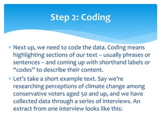  Next up, we need to code the data. Coding means
highlighting sections of our text – usually phrases or
sentences – and coming up with shorthand labels or
“codes” to describe their content.
 Let’s take a short example text. Say we’re
researching perceptions of climate change among
conservative voters aged 50 and up, and we have
collected data through a series of interviews. An
extract from one interview looks like this:
Step 2: Coding
 