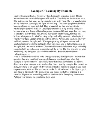 Example Of Leading By Example
Lead by Example: Fact or Fiction My family is really important to me. This is
because they are always helping me with my life. They help me decide what to do.
The main person that leads me by example is my sister Sara. She is always helping
me up and down. Although, we fight, we make up. Two other people that lead me
by example are my mom and dad. They always tell me that you have to do
whatever you put your mind to. Leading by example is a big priority in my life
because what you do can affect other people in many different ways. But everyone
is a leader if they try their best. People may doubt what you say, but they will
believe what you do. Lewis Cass. Any body can lead by example, it is simple if
you try your best. Leaders are right in front of you. Parents, and teachers. They try
and lead you onto the right path. When you grow up with your parents and
teachers leading you to the right path. That will guide you to help other people on
the right path. An article by Brent Gleeson said that there are seven ways to lead by
example, but I am only going to name two of the seven. The first one is to get your
hands dirty. By doing this you can learn to build... Show more content on
Helpwriting.net ...
What is the example we want to be setting? They say that if you can t answer that
question then you can t lead by example because you don t know what that
example is supposed to be. I personally think that it has happened to me before. I
don t know what example to set so therefore I can t lead by example. But put this to
mind, you have to try your best if you want to lead or become a leader. If you want
empowerment, think of this, you have to make decisions based on the highest good.
You have to be proactive by asking what you can do the help or improve in a
situation. If you want something you have to shoot for it. Everybody has dreams.
Achieve your dreams by completing them your
 