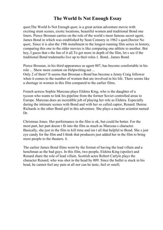 The World Is Not Enough Essay
quot;The World Is Not Enough quot; is a great action adventure movie with
exciting stunt scenes, exotic locations, beautiful women and traditional Bond one
liners. Pierce Brosnan carries on the role of the world s most famous secret agent,
James Bond in which was established by Sean Connery in 1962 s quot;Doctor No
quot;. Since it is also the 19th installment to the longest running film series in history,
comparing this one to the older movies is like comparing one athlete to another. But
hey, I guess that s the fun of it all.To get more in depth of the film, let s see if the
traditional Bond trademarks live up to their roles.1. Bond...James Bond.
Pierce Brosnan, in his third appearance as agent 007, has become comfortable in his
role ... Show more content on Helpwriting.net ...
Only 2 of them? It seems that Brosnan s Bond has become a Jenny Craig follower
when it comes to the number of women that are involved in his life. There seems like
a shortage in women in this film compared to the earlier films.
French actress Sophie Marceau plays Elektra King, who is the daughter of a
tycoon who wants to link his pipeline from the former Soviet controlled areas to
Europe. Marceau does an incredible job of playing her role as Elektra. Especially
during the intimate scenes with Bond and with her so called captor, Renard. Denise
Richards is the other Bond girl in this adventure. She plays a nuclear scientist named
Dr.
Christmas Jones. Her performance in the film is ok, but could be better. For the
most part, her part doesn t fit into the film as much as Marceau s character.
Basically, she just in the film to kill time and isn t all that helpful to Bond. She s just
eye candy for the film and I think that producers just added her in the film to bring
more people to the theaters. 6.
The earlier James Bond films went by the format of having the lead villain and a
henchman as the bad guys. In this film, two people, Elektra King (spoiler) and
Renard share the role of lead villain. Scottish actor Robert Carlyle plays the
character Renard, who was shot in the head by 009. Since the bullet is stuck in his
head, he cannot feel any pain at all nor can he taste, feel or smell;
 