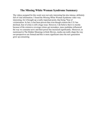 The Missing White Woman Syndrome Summary
The videos assigned for this week were not only interesting but also intense, definitely
full of vital information. I found the Missing White Woman Syndrome video very
interesting, for it brought up a really important point, that being *fear of
victimization. In fact, is has been proven that even though crimein the U.S. has
declined, fear of crime is still a huge issue. However, I do believe that it is mostly
because of the extensive coverage crimes get nowadays, mass mediahas influenced
the way we consume news and their power has increased significantly. Moreover, as
mentioned in The Hidden Meanings in Kids Movies, media can really shape the way
our perspectives are formed and this is more significant since the new generation
grow up consuming
 