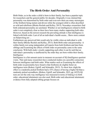 The Birth Order And Personality
Birth Order, as in the order a child is born in their family, has been a popular topic
for researchers and the general public for decades. Originally it was claimed that
personality was determined by birth order and even now there are many stereotypes
of the firstborn being mature and driven while the youngest child is often described
as wild and rebellious (Bleske Rechek and Kelley, 2013). Nowadays researchers find
birth orderand personality are unrelated. Whether or not intelligenceis related to birth
order is not completely clear as there have been many studies supporting both sides.
However, based on the newest research the prevailing attitude is that intelligence is
linked with birth order. Last of all an individual s health seems... Show more content
on Helpwriting.net ...
Furthermore any perceived link would only be visible when an individual is with
their family (Bleske Rechek and Kelley, 2013). Both Birth order and personality: A
within family test using independent self reports from both firstborn and later born
siblings and Examining the effects of birth order on personality came to the same
conclusion. With both study s results supporting each other it can be said that an
individual s personality is unaffected by the order they are born within their family.
Intelligence
Intelligence is a fair amount easier to measure on account of IQ (Intelligence quotient
) tests. That said many researchers have conducted studies on a possible connection
between intelligence and birth order. What studies such as Examining the effects of
birth order on personality have found is that firstborns do slightly better on
intelligence tests (Rohrer, Egloff, and Schmukle, 2015). To show how slight the
effect is a randomly picked firstborn had a 52% chance of having a higher IQ than a
randomly picked secondborn. (Rohrer, Egloff, and Schmukle, 2015, pg 14225) IQ
tests are not the only way intelligence was measured in terms of linking it to birth
order, educational attainment was also used. Birth order and educational attainment:
evidence from fully adopted sibling groups focuses on
 