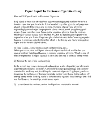 Vapor Liquid In Electronic Cigarettes Essay
How to Fill Vapor Liquid in Electronic Cigarettes
Ecig liquid is what fills up electronic cigarette cartridges; the atomizer revolves it
into the vapor that you breathe in. It is a blend of vegetable glycerin and propylene
glycol, with added flavorings and nicotine. The ratio of propylene glycol to
vegetable glycerin changes the properties of the vapor formed; propylene glycol
creates fewer vapor but extra flavor, while vegetable glycerin does the contrary.
Most vapor liquids include more PG than VG, but the percentage you prefer will
depend on what you desire. Propylene glycol simulates the feel of smoking superior
because it generates a sturdy throat hit, which is the feeling you find when nicotine
vapor hits the reverse of your throat.
1) Take E juice ... Show more content on Helpwriting.net ...
When you take e juice to fill your electronic cigarettes shake it well before you
open a bottle of Ecig liquid because it contains vegetable glycerin. Which is one of
the key ingredients in vapor liquid; it is thick and can stay at the base of the bottle.
2) Remove the cap of and start dripping
In the second step remove the cap of and continue to add e liquid in your electronic
cigarette (cartomizer or atomizer). Cartomizer is single part cartridge and atomizer
contained in a solitary unit, for filling the electronic cigarette Ecig liquid, you have
to remove the rubber cover first and then take out the vapor liquid bottle and cut off
the top of the bottle, the Ecig liquid to the electronic cigarette tank cartridge until full
and finally cover the cartridge plastic cover again.
3) Let the tip set for a minute, so that the liquid can saturate the internal
 