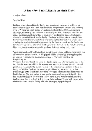 A Rose For Emily Literary Analysis Essay
Areej Alzahrani
Smell of Time
Faulkner s work in the Rose for Emily uses sensational elements to highlight an
individual s struggle with time, attachment and an oppressive society. The literately
style of A Rose for Emily is that of Southern Gothic (Flora, 2002). According to
Morledge, southern gothic literature is defined by an important aspect in which the
use of grotesque events in writing is extensively used in most stories. Such events
are easily identified in A Rose for Emily . Faulkner is able to take us through time.
He has the ability to manipulate time by expanding the story out over several years.
Another fascinating element Faulkner used in the short story A Rose for Emily was
foreshadowing. He has a talent in building suspense throughout the story by dropping
hints everywhere, making the reader predict a different ending every time.
Women are continually suffering from society s oppression, and these oppression can
affect women s mental status. In this paper I will be discussing the struggle against
an oppressive society that is undergoing rapid ... Show more content on
Helpwriting.net ...
Of course they only found out about the dead corpse only after her death. Due to the
fact that she was a social idol, the townspeople were in denial that she had a mental
problem. According to the narrator in one of the important quotes from A Rose for
Emily by William Faulkner, the townspeople did not say she was crazy at first
(Faulkner, pg 238). Miss Emily may have developed a mental illness in response to
her idolization. She was looked at as a southern women from an elite family. She
had issues letting go of the men that shaped her life, and was abnormally attached
to close male figures in her life. It is believed due to her difficulty with coping with
the kind of stress she was facing with, she developed a psychological
 