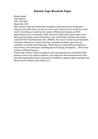 Kinesio Tape Research Paper
Megan Kadel
Zach Wilson
ENG 102 1044
March 9th, 2017
Does Kinesio Tape provide benefits in patients with chronic lower back pain?
Chronic lower back pain is on the rise in not only America, but is on the rise in the
world. According to a study by the Annals of Rheumatic Diseases in 2010,
approximately one in ten people suffer from lower back pain, which makes lower
back pain the leading cause of disability in the world (http://ard.bmj.com/content
/early/2014/02/14/annrheumdis 2013 204428). This rate is on the rise and should be
extremely alarming as common activities, including working a desk job, can
contribute to chronic lower back pain. While there are many different methods to
treat chronic lower back pain, including physical therapy, therapeutic ... Show more
content on Helpwriting.net ...
In this study, Kinesio Tape was applied to the most painful area of the back while
patients were in very specific positions. This study also showed that Kinesio Tape
provided significantly greater reductions in disability in patients than in patients who
did not receive Kinesio Tape (Kelle et al.
 