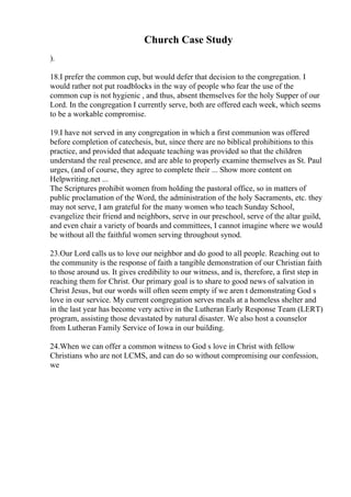 Church Case Study
).
18.I prefer the common cup, but would defer that decision to the congregation. I
would rather not put roadblocks in the way of people who fear the use of the
common cup is not hygienic , and thus, absent themselves for the holy Supper of our
Lord. In the congregation I currently serve, both are offered each week, which seems
to be a workable compromise.
19.I have not served in any congregation in which a first communion was offered
before completion of catechesis, but, since there are no biblical prohibitions to this
practice, and provided that adequate teaching was provided so that the children
understand the real presence, and are able to properly examine themselves as St. Paul
urges, (and of course, they agree to complete their ... Show more content on
Helpwriting.net ...
The Scriptures prohibit women from holding the pastoral office, so in matters of
public proclamation of the Word, the administration of the holy Sacraments, etc. they
may not serve, I am grateful for the many women who teach Sunday School,
evangelize their friend and neighbors, serve in our preschool, serve of the altar guild,
and even chair a variety of boards and committees, I cannot imagine where we would
be without all the faithful women serving throughout synod.
23.Our Lord calls us to love our neighbor and do good to all people. Reaching out to
the community is the response of faith a tangible demonstration of our Christian faith
to those around us. It gives credibility to our witness, and is, therefore, a first step in
reaching them for Christ. Our primary goal is to share to good news of salvation in
Christ Jesus, but our words will often seem empty if we aren t demonstrating God s
love in our service. My current congregation serves meals at a homeless shelter and
in the last year has become very active in the Lutheran Early Response Team (LERT)
program, assisting those devastated by natural disaster. We also host a counselor
from Lutheran Family Service of Iowa in our building.
24.When we can offer a common witness to God s love in Christ with fellow
Christians who are not LCMS, and can do so without compromising our confession,
we
 