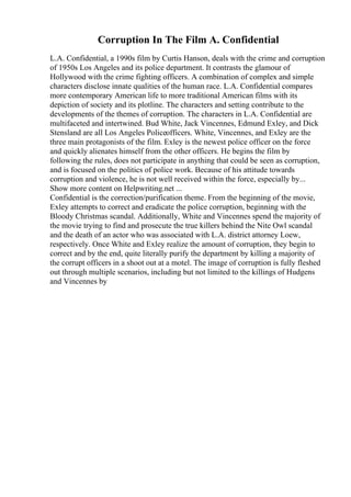 Corruption In The Film A. Confidential
L.A. Confidential, a 1990s film by Curtis Hanson, deals with the crime and corruption
of 1950s Los Angeles and its police department. It contrasts the glamour of
Hollywood with the crime fighting officers. A combination of complex and simple
characters disclose innate qualities of the human race. L.A. Confidential compares
more contemporary American life to more traditional American films with its
depiction of society and its plotline. The characters and setting contribute to the
developments of the themes of corruption. The characters in L.A. Confidential are
multifaceted and intertwined. Bud White, Jack Vincennes, Edmund Exley, and Dick
Stensland are all Los Angeles Policeofficers. White, Vincennes, and Exley are the
three main protagonists of the film. Exley is the newest police officer on the force
and quickly alienates himself from the other officers. He begins the film by
following the rules, does not participate in anything that could be seen as corruption,
and is focused on the politics of police work. Because of his attitude towards
corruption and violence, he is not well received within the force, especially by...
Show more content on Helpwriting.net ...
Confidential is the correction/purification theme. From the beginning of the movie,
Exley attempts to correct and eradicate the police corruption, beginning with the
Bloody Christmas scandal. Additionally, White and Vincennes spend the majority of
the movie trying to find and prosecute the true killers behind the Nite Owl scandal
and the death of an actor who was associated with L.A. district attorney Loew,
respectively. Once White and Exley realize the amount of corruption, they begin to
correct and by the end, quite literally purify the department by killing a majority of
the corrupt officers in a shoot out at a motel. The image of corruption is fully fleshed
out through multiple scenarios, including but not limited to the killings of Hudgens
and Vincennes by
 
