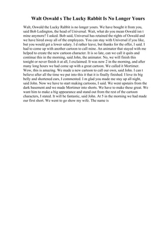 Walt Oswald s The Lucky Rabbit Is No Longer Yours
Walt, Oswald the Lucky Rabbit is no longer yours. We have bought it from you,
said Bob Ledington, the head of Universal. Wait, what do you mean Oswald isn t
mine anymore? I asked. Bob said, Universal has retained the rights of Oswald and
we have hired away all of the employees. You can stay with Universal if you like,
but you would get a lower salary. I d rather leave, but thanks for the offer, I said. I
had to come up with another cartoon to call mine. An animator that stayed with me
helped to create the new cartoon character. It is so late, can we call it quits and
continue this in the morning, said John, the animator. No, we will finish this
tonight or never finish it at all, I exclaimed. It was now 2 in the morning, and after
many long hours we had come up with a great cartoon. We called it Mortimer.
Wow, this is amazing. We made a new cartoon to call our own, said John. I can t
believe after all the time we put into this it that it is finally finished. I love its big
belly and shortened ears, I commented. I m glad you made me stay up all night,
said John. Now we have to start making cartoons, I said. We went upstairs from the
dark basement and we made Mortimer into shorts. We have to make these great. We
want him to make a big appearance and stand out from the rest of the cartoon
characters, I stated. It will be fantastic, said John. At 5 in the morning we had made
our first short. We went to go show my wife. The name is
 