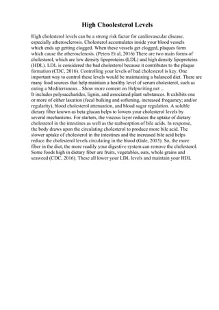 High Choolesterol Levels
High cholesterol levels can be a strong risk factor for cardiovascular disease,
especially atherosclerosis. Cholesterol accumulates inside your blood vessels
which ends up getting clogged. When these vessels get clogged, plaques form
which cause the atherosclerosis. (Peters Et al, 2016) There are two main forms of
cholesterol, which are low density lipoproteins (LDL) and high density lipoproteins
(HDL). LDL is considered the bad cholesterol because it contributes to the plaque
formation (CDC, 2016). Controlling your levels of bad cholesterol is key. One
important way to control these levels would be maintaining a balanced diet. There are
many food sources that help maintain a healthy level of serum cholesterol, such as
eating a Mediterranean... Show more content on Helpwriting.net ...
It includes polysaccharides, lignin, and associated plant substances. It exhibits one
or more of either laxation (fecal bulking and softening, increased frequency; and/or
regularity), blood cholesterol attenuation, and blood sugar regulation. A soluble
dietary fiber known as beta glucan helps to lowers your cholesterol levels by
several mechanisms. For starters, the viscous layer reduces the uptake of dietary
cholesterol in the intestines as well as the reabsorption of bile acids. In response,
the body draws upon the circulating cholesterol to produce more bile acid. The
slower uptake of cholesterol in the intestines and the increased bile acid helps
reduce the cholesterol levels circulating in the blood (Gale, 2015). So, the more
fiber in the diet, the more readily your digestive system can remove the cholesterol.
Some foods high in dietary fiber are fruits, vegetables, oats, whole grains and
seaweed (CDC, 2016). These all lower your LDL levels and maintain your HDL
 
