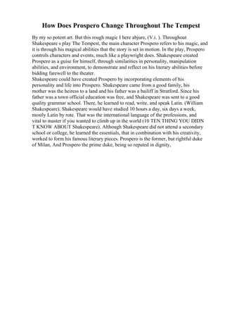 How Does Prospero Change Throughout The Tempest
By my so potent art. But this rough magic I here abjure, (V.i. ). Throughout
Shakespeare s play The Tempest, the main character Prospero refers to his magic, and
it is through his magical abilities that the story is set in motion. In the play, Prospero
controls characters and events, much like a playwright does. Shakespeare created
Prospero as a guise for himself, through similarities in personality, manipulation
abilities, and environment, to demonstrate and reflect on his literary abilities before
bidding farewell to the theater.
Shakespeare could have created Prospero by incorporating elements of his
personality and life into Prospero. Shakespeare came from a good family, his
mother was the heiress to a land and his father was a bailiff in Stratford. Since his
father was a town official education was free, and Shakespeare was sent to a good
quality grammar school. There, he learned to read, write, and speak Latin. (William
Shakespeare). Shakespeare would have studied 10 hours a day, six days a week,
mostly Latin by rote. That was the international language of the professions, and
vital to master if you wanted to climb up in the world (10 TEN THING YOU DIDN
T KNOW ABOUT Shakespeare). Although Shakespeare did not attend a secondary
school or college, he learned the essentials, that in combination with his creativity,
worked to form his famous literary pieces. Prospero is the former, but rightful duke
of Milan, And Prospero the prime duke, being so reputed in dignity,
 