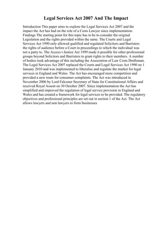 Legal Services Act 2007 And The Impact
Introduction This paper aims to explore the Legal Services Act 2007 and the
impact the Act has had on the role of a Costs Lawyer since implementation.
Findings The starting point for this topic has to be to consider the original
Legislation and the rights provided within the same. The Courts and Legal
Services Act 1990 only allowed qualified and regulated Solicitors and Barristers
the rights of audience before a Court in proceedings to which the individual was
not a party to. The Access t Justice Act 1999 made it possible for other professional
groups beyond Solicitors and Barristers to grant rights to their members. A number
of bodies took advantage of this including the Association of Law Costs Draftsman.
The Legal Services Act 2007 replaced the Courts and Legal Services Act 1990 on 1
January 2010 and was implemented to liberalise and regulate the market for legal
services in England and Wales. The Act has encouraged more competition and
provided a new route for consumer complaints. The Act was introduced in
November 2006 by Lord Falconer Secretary of State for Constitutional Affairs and
received Royal Assent on 30 October 2007. Since implementation the Act has
simplified and improved the regulation of legal service provision in England and
Wales and has created a framework for legal services to be provided. The regulatory
objectives and professional principles are set out in section 1 of the Act. The Act
allows lawyers and non lawyers to form businesses
 