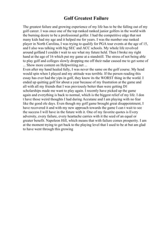 Golf Greatest Failure
The greatest failure and growing experience of my life has to be the falling out of my
golf career. I was once one of the top ranked ranked junior golfers in the world with
the burning desire to be a professional golfer. I had the competitive edge that not
many kids had my age and it helped me for years. I was the number one ranked
player in North Carolina, I was trying to qualify for PGA tour events at the age of 15,
and I also was talking with big SEC and ACC schools. My whole life revolved
around golfand I couldn t wait to see what my future held. Then I broke my right
hand at the age of 16 which put my game at a standstill. The stress of not being able
to play golf and colleges slowly dropping me off their radar caused me to get some of
... Show more content on Helpwriting.net ...
Even after my hand healed fully, I was never the same on the golf course. My head
would spin when I played and my attitude was terrible. If the person reading this
essay has ever had the yips in golf, they know its the WORST thing in the world. I
ended up quitting golf for about a year because of my frustration at the game and
all with all my friends that I was previously better than were getting D1
scholarships made me want to play again. I recently have picked up the game
again and everything is back to normal, which is the biggest relief of my life. I don
t have those weird thoughts I had during Accutane and I am playing with no fear
like the good ole days. Even though my golf game brought great disappointment, I
have recovered it and with my new approach towards the game I can t wait to see
the success I will have in the future with it. One of my favorite quotes is Every
adversity, every failure, every heartache carries with it the seed of an equal or
greater benefit. Napoleon Hill, which means that with failure comes prosperity. I am
at the moment trying to get back to the playing level that I used to be at but am glad
to have went through this growing
 