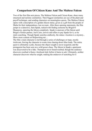 Comparison Of Citizen Kane And The Maltese Falcon
Two of the first film noir pieces, The Maltese Falcon and Citizen Kane, share many
structural and stylistic similarities. Their biggest similarities are use of the plant and
payoff technique, and sending characters on meaningless quests. The Maltese Falcon
opens with a description of a golden falcon statue, given as a gift from the people of
Malta for their independence, lost en route. After these opening statements, the film
jumps to a detective, Sam Spade, tasked with finding someone by Brigid O
Shaunessy, ignoring the falcon completely. Spade is unaware of the falcon until
Brigid s former partner, Joel Cairo, arrives and offers to pay Spade for it, so he
starts searching. Though Spade searches endlessly, the statue s location is a mystery...
Show more content on Helpwriting.net ...
The film s main character is led through a series of challenges or traps, mostly
irrelevant, forcing the character to waste time chasing down false leads. The entire
quest is ultimately a joke, because the object sought is never acquired, and the
protagonist has been sent on a wild goose chase. The falcon in Spade s apartment
was discovered to be a fake. Thompson never found rosebud, though the audience
discovers rosebud is Kane s boyhood sled, before it burns to ash. Ultimately, neither
character discovers what he sought, making the endeavor of searching for it
 