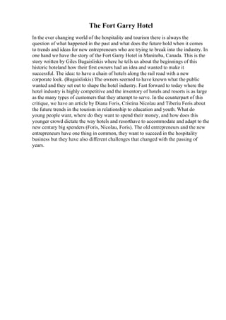 The Fort Garry Hotel
In the ever changing world of the hospitality and tourism there is always the
question of what happened in the past and what does the future hold when it comes
to trends and ideas for new entrepreneurs who are trying to break into the industry. In
one hand we have the story of the Fort Garry Hotel in Manitoba, Canada. This is the
story written by Giles Bugaisliskis where he tells us about the beginnings of this
historic hoteland how their first owners had an idea and wanted to make it
successful. The idea: to have a chain of hotels along the rail road with a new
corporate look. (Bugaisliskis) The owners seemed to have known what the public
wanted and they set out to shape the hotel industry. Fast forward to today where the
hotel industry is highly competitive and the inventory of hotels and resorts is as large
as the many types of customers that they attempt to serve. In the counterpart of this
critique, we have an article by Diana Foris, Cristina Nicolau and Tiberiu Foris about
the future trends in the tourism in relationship to education and youth. What do
young people want, where do they want to spend their money, and how does this
younger crowd dictate the way hotels and resorthave to accommodate and adapt to the
new century big spenders (Foris, Nicolau, Foris). The old entrepreneurs and the new
entrepreneurs have one thing in common, they want to succeed in the hospitality
business but they have also different challenges that changed with the passing of
years.
 