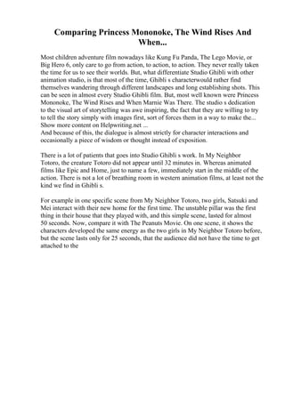 Comparing Princess Mononoke, The Wind Rises And
When...
Most children adventure film nowadays like Kung Fu Panda, The Lego Movie, or
Big Hero 6, only care to go from action, to action, to action. They never really taken
the time for us to see their worlds. But, what differentiate Studio Ghibli with other
animation studio, is that most of the time, Ghibli s characterwould rather find
themselves wandering through different landscapes and long establishing shots. This
can be seen in almost every Studio Ghibli film. But, most well known were Princess
Mononoke, The Wind Rises and When Marnie Was There. The studio s dedication
to the visual art of storytelling was awe inspiring, the fact that they are willing to try
to tell the story simply with images first, sort of forces them in a way to make the...
Show more content on Helpwriting.net ...
And because of this, the dialogue is almost strictly for character interactions and
occasionally a piece of wisdom or thought instead of exposition.
There is a lot of patients that goes into Studio Ghibli s work. In My Neighbor
Totoro, the creature Totoro did not appear until 32 minutes in. Whereas animated
films like Epic and Home, just to name a few, immediately start in the middle of the
action. There is not a lot of breathing room in western animation films, at least not the
kind we find in Ghibli s.
For example in one specific scene from My Neighbor Totoro, two girls, Satsuki and
Mei interact with their new home for the first time. The unstable pillar was the first
thing in their house that they played with, and this simple scene, lasted for almost
50 seconds. Now, compare it with The Peanuts Movie. On one scene, it shows the
characters developed the same energy as the two girls in My Neighbor Totoro before,
but the scene lasts only for 25 seconds, that the audience did not have the time to get
attached to the
 