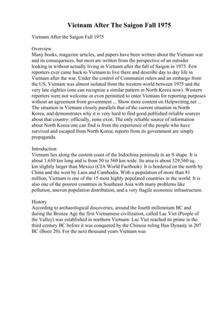 Vietnam After The Saigon Fall 1975
Vietnam After the Saigon Fall 1975
Overview
Many books, magazine articles, and papers have been written about the Vietnam war
and its consequences, but most are written from the perspective of an outsider
looking in without actually living in Vietnam after the fall of Saigon in 1975. Few
reporters ever came back to Vietnam to live there and describe day to day life in
Vietnam after the war. Under the control of Communist rulers and an embargo from
the US, Vietnam was almost isolated from the western world between 1975 and the
very late eighties (one can recognize a similar pattern in North Korea now). Western
reporters were not welcome or even permitted to enter Vietnam for reporting purposes
without an agreement from government ... Show more content on Helpwriting.net ...
The situation in Vietnam closely parallels that of the current situation in North
Korea, and demonstrates why it is very hard to find good published reliable sources
about that country: officially, none exist. The only reliable source of information
about North Korea one can find is from the experience of the people who have
survived and escaped from North Korea; reports from its government are simply
propaganda.
Introduction
Vietnam lies along the eastern coast of the Indochina peninsula in an S shape. It is
about 1,650 km long and is from 50 to 560 km wide. Its area is about 329,560 sq.
km slightly larger than Mexico (CIA World Factbook). It is bordered on the north by
China and the west by Laos and Cambodia. With a population of more than 81
million, Vietnam is one of the 15 most highly populated countries in the world. It is
also one of the poorest countries in Southeast Asia with many problems like
pollution, uneven population distribution, and a very fragile economic infrastructure.
History
According to archaeological discoveries, around the fourth millennium BC and
during the Bronze Age the first Vietnamese civilization, called Lac Viet (People of
the Valley) was established in northern Vietnam. Lac Viet reached its prime in the
third century BC before it was conquered by the Chinese ruling Han Dynasty in 207
BC (Booz 20). For the next thousand years Vietnam was
 