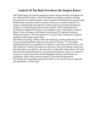 Analysis Of The Book Overthrow By Stephen Kinzer
The United States government engaged in regime change operations throughout the
late 19th and 20th Centuries. The United States government overthrown foreign
governments for economic benefits. Some economic benefits that were gained would
be promoting American economic interests and access to natural resources. For
instance securing trade and support for American private investment abroad was
another way United Statesgained economic benefits. While reading the book
Overthrow by Stephen Kinzer there are examples on how United States overthrow
Hawaii, Cuba, Nicaragua, and Panama. In document 20, Exploring American
Histories by Nancy A. Hewitt and Steven F. Lawson what is discussed is imperial
expansion (Hewitt and Lawson 644).
The March of the Flag, 1898 by Albert Beveridge lays out the justifications on why
America should imperialize (Hewitt and Lawson 647 Kinzer 117). Beveridge
mentioned that they can expand the US market as well as give them democracy. He
talks about how America has ruled over unfit races, such as the Indians, many times
and imperialism is no different. He also points out that other large nations will scoop
them up if the United States doesn t. His main point however, is the vast amount of
resources in Cuba, Puerto Rico and the Philippines that the United States can
accumulate. Some of the resources found in Cuba would be agricultural.
The benefits the United States gained from Hawaii won secure access to sugar and
fruit plantations. A Pacific port
 
