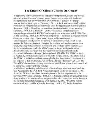 The Effects Of Climate Change On Oceans
In addition to carbon dioxide levels and surface temperatures, oceans also provide
scientists with evidence of climate change. Oceans play a major role in climate
change because they absorb almost all (90% from 1971 2010) of the energy
increase in the climate system ( Summary , 2013, p. 8). Scientists are confident that
ocean surface temperatures have increased since the beginning of industrialization (
Summary , 2013, p. 8) and that humans have contributed to this ocean warming (
Summary , 2013, p. 17). From 1971 2010, ocean surface temperatures have
increased approximately 0.4 0.5В°C and are projected to increase by 0.3 2.0В°C by
2100 ( Summary , 2013, p. 8). However, temperature is not the only effect of climate
change on oceans; other... Show more content on Helpwriting.net ...
The decrease in salinity lowers the density of the northern water, which in turn
reduces the difference in density between the northern and southern waters. As a
result, the force that equilibrates the northern and southern waters weakens. As
Arctic ice continues to melt, the AMOC could be further weakened within a
decade or two and may even shut down currents between northern Canada,
Greenland, and northern Europe (Rahmstorf et al. 478 479), The AMOC is likely
to weaken by 2050 and very likely to weaken by the end of the 21st century. While
the AMOC is unlikely to collapse or completely shut down in the 21st century, it is
not impossible that it will shut down any time after that ( Summary , 2013, p. 24).
The AMOC shows that weakening currents are possible and probable and could lead
to an increase in more extreme climates.
In addition to weakening global currents, climate change also causes sea levels to
rise. According to the IPCC Fifth Assessment report, sea levels have risen 0.19m
from 1901 2010 and have been increasing faster in the last 50 years than in the
previous 2000 years ( Summary , 2013, p. 11). Climate scientists are concerned about
rising sea levels because they have the potential to affect coastal sea levels. Research
shows that if the global average sea level increases by 20%, 70% of the world s
coastal sea levels could be affected ( Summary , 2013, p. 12). Projections show
 
