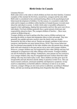 Birth Order In Canada
Literature Review
Birth order refers to the order in which children are born into their families. Common
examples of this include the first born, second born, youngest and the only child.
Birth order is considered to have profound lasting effects on the psychological and
behavioural development of children. For this reason, it is essential to study birth
order and its impacts on children within families in Canada because it reveals more
about the individual in society. A child s birth order is incredibly influential in
regards to their upbringing, shaping their personality and how they grow up to be as
individuals. First born children generally have a great amount of pressure and
responsibility placed on them. The youngest children of families ... Show more
content on Helpwriting.net ...
Younger children are used to getting what they want as children and grow up
knowing the ability to charm and manipulate others to their advantage. They also
generally less uptight and more carefree since the family rules are usually
loosened by the time of their arrival. Parents are already confident in their role as
caregiver, and therefore are more lenient (Gross, 2014). They excuse behaviour
that was deemed unacceptable for the older children since the parents have already
dealt with such situations in the past and are not as stern with younger children.
However, younger children may feel neglected by their older siblings and may feel
inadequate in comparison to the older siblings achievements. Youngest children
can also be bullied by older siblings. Furthermore, since parents are less restrictive
over younger children, they may be misguided and more reckless than their older
siblings who may have had to play it safe. These children can then grow up to be
irresponsible and lack direction and the ability to prioritize in their lives. This can
lead to mental confusion, emotional instability and depressive symptoms. It may
result in a dependence on harmful addictive substances to turn to as an outlet.
Likewise, younger siblings are also more prone to addiction, according to Medical
Daily, and take up smoking and drinking more frequently than older siblings
 