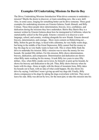 Examples Of Undertaking Missions In Barrio Boy
The Drive; Undertaking Missions Introduction What drives someone to undertake a
mission? Maybe the desire to discover, or learn something new, like a new skill.
Also, in some cases, longing for something better can be drive someone. Three good
examples for undertaking missions are Ernesto Galarza, Farah Ahmedi, and Billy
Colman. These three people show determination, bravery, love, confidence, and
dedication during the missions they have undertaken. Barrio Boy Barrio Boy is a
memoir written by Ernesto Galarza about how he immigrated to California, where he
started public school in the first grade. Ernesto s mission is to discover a new
language, school, and country, working alongside his new friends. Ernesto showed
bravery, determination, and courage... Show more content on Helpwriting.net ...
Billy, before he gets his dogs, is faced with a dilemma, he very badly wants dogs,
but being in the middle of the Great Depression, Billy cannot find the money to
buy the dogs he so very badly wants to hunt with. This is where Billy finds the
drive to undertake his mission. Billy s mission was to raise the money for two
hounds. He needed fifty dollars. For this mission, Billy shows determination,
bravery, dedication, and compassion. Determination and dedication are shown
when Billy starts working for his money. It took Billy two years to raise fifty
dollars. Also, when Billy sneaks out to town, by himself, to pick up his hounds, he
shows his bravery and dedication to the job. Then, Billy shows bravery when he
hunts with his dogs. Alone at night, with the threat of mountain lions, Billy takes
his hounds out to hunt, with no idea of what could happen. He also shows his
drive by saying, I told him I wasn t giving up until my dogs did. Finally, Billy
shows compassion to his dogs by taking the dogs everywhere with him. They never
leave his side. Billy was driven by love, for the most part, to take this mission into his
 