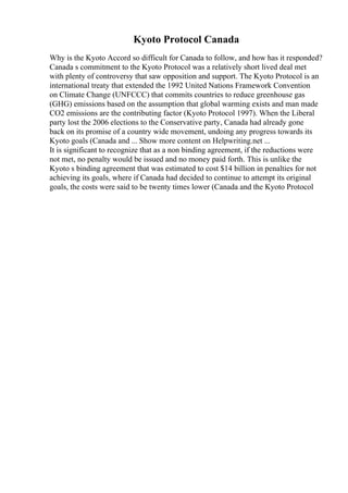Kyoto Protocol Canada
Why is the Kyoto Accord so difficult for Canada to follow, and how has it responded?
Canada s commitment to the Kyoto Protocol was a relatively short lived deal met
with plenty of controversy that saw opposition and support. The Kyoto Protocol is an
international treaty that extended the 1992 United Nations Framework Convention
on Climate Change (UNFCCC) that commits countries to reduce greenhouse gas
(GHG) emissions based on the assumption that global warming exists and man made
CO2 emissions are the contributing factor (Kyoto Protocol 1997). When the Liberal
party lost the 2006 elections to the Conservative party, Canada had already gone
back on its promise of a country wide movement, undoing any progress towards its
Kyoto goals (Canada and ... Show more content on Helpwriting.net ...
It is significant to recognize that as a non binding agreement, if the reductions were
not met, no penalty would be issued and no money paid forth. This is unlike the
Kyoto s binding agreement that was estimated to cost $14 billion in penalties for not
achieving its goals, where if Canada had decided to continue to attempt its original
goals, the costs were said to be twenty times lower (Canada and the Kyoto Protocol
 