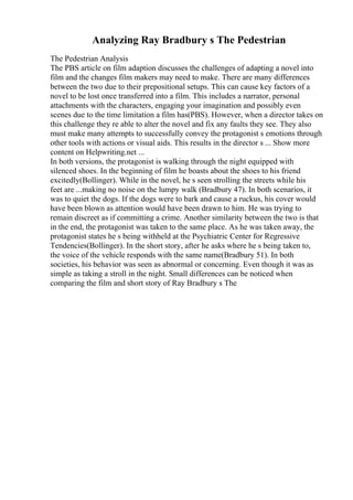 Analyzing Ray Bradbury s The Pedestrian
The Pedestrian Analysis
The PBS article on film adaption discusses the challenges of adapting a novel into
film and the changes film makers may need to make. There are many differences
between the two due to their prepositional setups. This can cause key factors of a
novel to be lost once transferred into a film. This includes a narrator, personal
attachments with the characters, engaging your imagination and possibly even
scenes due to the time limitation a film has(PBS). However, when a director takes on
this challenge they re able to alter the novel and fix any faults they see. They also
must make many attempts to successfully convey the protagonist s emotions through
other tools with actions or visual aids. This results in the director s ... Show more
content on Helpwriting.net ...
In both versions, the protagonist is walking through the night equipped with
silenced shoes. In the beginning of film he boasts about the shoes to his friend
excitedly(Bollinger). While in the novel, he s seen strolling the streets while his
feet are ...making no noise on the lumpy walk (Bradbury 47). In both scenarios, it
was to quiet the dogs. If the dogs were to bark and cause a ruckus, his cover would
have been blown as attention would have been drawn to him. He was trying to
remain discreet as if committing a crime. Another similarity between the two is that
in the end, the protagonist was taken to the same place. As he was taken away, the
protagonist states he s being withheld at the Psychiatric Center for Regressive
Tendencies(Bollinger). In the short story, after he asks where he s being taken to,
the voice of the vehicle responds with the same name(Bradbury 51). In both
societies, his behavior was seen as abnormal or concerning. Even though it was as
simple as taking a stroll in the night. Small differences can be noticed when
comparing the film and short story of Ray Bradbury s The
 