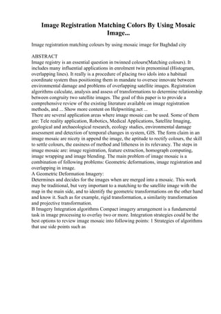 Image Registration Matching Colors By Using Mosaic
Image...
Image registration matching colours by using mosaic image for Baghdad city
ABSTRACT
Image registry is an essential question in twinned colours(Matching colours). It
includes many influential applications in enrolment twin prenominal (Histogram,
overlapping lines). It really is a procedure of placing two idols into a habitual
coordinate system thus positioning them in mandate to oversee innovate between
environmental damage and problems of overlapping satellite images. Registration
algorithms calculate, analysis and assess of transformations to determine relationship
between congruity two satellite images. The goal of this paper is to provide a
comprehensive review of the existing literature available on image registration
methods, and ... Show more content on Helpwriting.net ...
There are several application areas where image mosaic can be used. Some of them
are: Tele reality application, Robotics, Medical Applications, Satellite Imaging,
geological and archaeological research, ecology studies, environmental damage
assessment and detection of temporal changes in system, GIS. The form claim in an
image mosaic are nicety in append the image, the aptitude to rectify colours, the skill
to settle colours, the easiness of method and litheness in its relevancy. The steps in
image mosaic are: image registration, feature extraction, homograph computing,
image wrapping and image blending. The main problem of image mosaic is a
combination of following problems: Geometric deformations, image registration and
overlapping in image.
A Geometric Deformation Imagery:
Determines and decides for the images when are merged into a mosaic. This work
may be traditional, but very important to a matching to the satellite image with the
map in the main side, and to identify the geometric transformations on the other hand
and know it. Such as for example, rigid transformation, a similarity transformation
and projective transformation.
B Imagery Integration algorithms Compact imagery arrangement is a fundamental
task in image processing to overlay two or more. Integration strategies could be the
best options to review image mosaic into following points: 1 Strategies of algorithms
that use side points such as
 