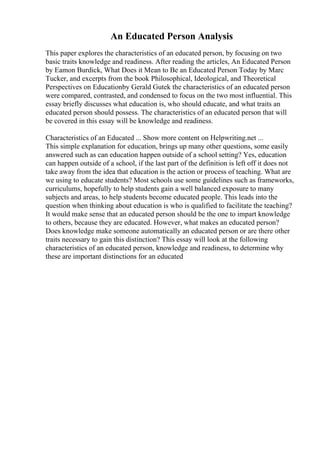 An Educated Person Analysis
This paper explores the characteristics of an educated person, by focusing on two
basic traits knowledge and readiness. After reading the articles, An Educated Person
by Eamon Burdick, What Does it Mean to Be an Educated Person Today by Marc
Tucker, and excerpts from the book Philosophical, Ideological, and Theoretical
Perspectives on Educationby Gerald Gutek the characteristics of an educated person
were compared, contrasted, and condensed to focus on the two most influential. This
essay briefly discusses what education is, who should educate, and what traits an
educated person should possess. The characteristics of an educated person that will
be covered in this essay will be knowledge and readiness.
Characteristics of an Educated ... Show more content on Helpwriting.net ...
This simple explanation for education, brings up many other questions, some easily
answered such as can education happen outside of a school setting? Yes, education
can happen outside of a school, if the last part of the definition is left off it does not
take away from the idea that education is the action or process of teaching. What are
we using to educate students? Most schools use some guidelines such as frameworks,
curriculums, hopefully to help students gain a well balanced exposure to many
subjects and areas, to help students become educated people. This leads into the
question when thinking about education is who is qualified to facilitate the teaching?
It would make sense that an educated person should be the one to impart knowledge
to others, because they are educated. However, what makes an educated person?
Does knowledge make someone automatically an educated person or are there other
traits necessary to gain this distinction? This essay will look at the following
characteristics of an educated person, knowledge and readiness, to determine why
these are important distinctions for an educated
 