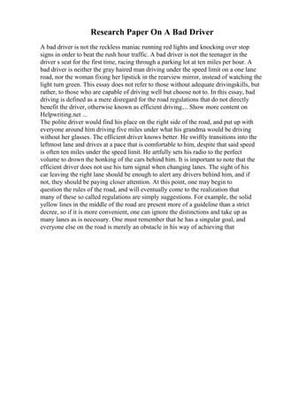 Research Paper On A Bad Driver
A bad driver is not the reckless maniac running red lights and knocking over stop
signs in order to beat the rush hour traffic. A bad driver is not the teenager in the
driver s seat for the first time, racing through a parking lot at ten miles per hour. A
bad driver is neither the gray haired man driving under the speed limit on a one lane
road, nor the woman fixing her lipstick in the rearview mirror, instead of watching the
light turn green. This essay does not refer to those without adequate drivingskills, but
rather, to those who are capable of driving well but choose not to. In this essay, bad
driving is defined as a mere disregard for the road regulations that do not directly
benefit the driver, otherwise known as efficient driving.... Show more content on
Helpwriting.net ...
The polite driver would find his place on the right side of the road, and put up with
everyone around him driving five miles under what his grandma would be driving
without her glasses. The efficient driver knows better. He swiftly transitions into the
leftmost lane and drives at a pace that is comfortable to him, despite that said speed
is often ten miles under the speed limit. He artfully sets his radio to the perfect
volume to drown the honking of the cars behind him. It is important to note that the
efficient driver does not use his turn signal when changing lanes. The sight of his
car leaving the right lane should be enough to alert any drivers behind him, and if
not, they should be paying closer attention. At this point, one may begin to
question the rules of the road, and will eventually come to the realization that
many of these so called regulations are simply suggestions. For example, the solid
yellow lines in the middle of the road are present more of a guideline than a strict
decree, so if it is more convenient, one can ignore the distinctions and take up as
many lanes as is necessary. One must remember that he has a singular goal, and
everyone else on the road is merely an obstacle in his way of achieving that
 