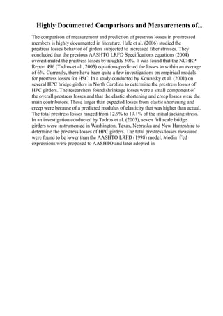 Highly Documented Comparisons and Measurements of...
The comparison of measurement and prediction of prestress losses in prestressed
members is highly documented in literature. Hale et al. (2006) studied the
prestress losses behavior of girders subjected to increased fiber stresses. They
concluded that the previous AASHTO LRFD Specifications equations (2004)
overestimated the prestress losses by roughly 50%. It was found that the NCHRP
Report 496 (Tadros et al., 2003) equations predicted the losses to within an average
of 6%. Currently, there have been quite a few investigations on empirical models
for prestress losses for HSC. In a study conducted by Kowalsky et al. (2001) on
several HPC bridge girders in North Carolina to determine the prestress losses of
HPC girders. The researchers found shrinkage losses were a small component of
the overall prestress losses and that the elastic shortening and creep losses were the
main contributors. These larger than expected losses from elastic shortening and
creep were because of a predicted modulus of elasticity that was higher than actual.
The total prestress losses ranged from 12.9% to 19.1% of the initial jacking stress.
In an investigation conducted by Tadros et al. (2003), seven full scale bridge
girders were instrumented in Washington, Texas, Nebraska and New Hampshire to
determine the prestress losses of HPC girders. The total prestress losses measured
were found to be lower than the AASHTO LRFD (1998) model. Modiп¬Ѓed
expressions were proposed to AASHTO and later adopted in
 