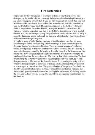 Fire Restoration
The Efforts for Fire restoration It is horrible to look at your home once it has
damaged by the smoke, fire and you may feel that the situation is hopeless and you
are unable to coping up with that. If you are bale to consult an expert then you will
be able to make your house to be looked like it was before. For this, you need to
trust the United Services. United Services is specialist in the field of restoration
and it is experienced in the Des Plaines, Arlington, Kenosha, Palatine and the
Heights. The most important step that is needed to be taken in case of any kind of
disaster is to call for emergency help the professional of the relevant field as early as
possible. Taking an action real quick we can save a lot of dollars from loss.... Show
more content on Helpwriting.net ...
If you have a out of order heating machine or the flue disgorging fuel oil soot,
abandoned pan of the food catching fire on the range in oven and starting of the
fireplace short of opening the inhibition . There are many sources of producing
smoke accompanied by the soot and the odor. Unlike the leaks and the flooding of
water, the damages caused by the smoke will not be limited to the lower areas. Hot
smoke will move the cool areas in a very fast manner. It will also be rising to the
level which is above the area of smoke. The best method of the restoration The best
determining the factor to be considered in damage restoration is the type of fire
that you may face. The wet smoke from the ablaze fires, leaving the tacky residue
which will make it slight as compared to the dry smoke. It makes the fire difficult
to be managed in case of wet fire. The powerful odors of the protein fire should be
dealt by using the trial and error method. The soot from the fuel oil fires and the
furnace back panting are calm to see but need special techniques of cleaning so that
the problem will not become worse. The smell from an electrical fires that can be
obstinate as
 