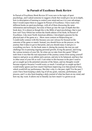 In Pursuit of Excellence Book Review
In Pursuit of Excellence Book Review If I were new to the topic of sport
psychology, and I asked someone to suggest a book that would give me an in depth,
how to description of learning to control your mind and use it to your advantage,
then I would expect them to suggest In Pursuit of Excellence. I have read a few
different books on sport psychology, with all of them discussing the same
information and techniques, but none of them go into the type of depth that this
book does. It is almost as though this is the Bible of sport psychology; that is just
how well Terry Orlick has written the fourth edition of his book, In Pursuit of
Excellence. Like most North American athletes, I developed a passion for the
physical part of the game at a... Show more content on Helpwriting.net ...
I could really connect with this because you can t always be focused on the
outcome of the game or match. Instead, you should focus on the process, or the
journey that it takes to get to that point, and you should enjoy it and give it
everything you have. As the book states it, during the journey the true joy and
challenge lies in pursuing ongoing personal growth, loving the pursuit, and living
the various textures of your life. So what can we take from this quote? What I
took from it was that the real enjoyment of the journey comes from seeing yourself
improve and grow as an athlete and a person, and also to be balanced, and have fun
in other areas of your life as well. I can relate to this because in the past I used to
get so caught up in the potential outcome of the future, and my thoughts would
become negative because I would worry so much. I would get so caught up that I
would totally ignore just how much I had been improving over that period of time,
which would kill my performance. But that s why it s the past, right? For the past 3
years I have been keeping a daily log of all my goals, outcome, performance, and
process, and I ve also been keeping a daily journal of what has been on my mind, and
how my day went. It allows me to literally see how much I ve grown as an
 