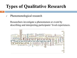  Phenomenological research
Researchers investigate a phenomenon or event by
describing and interpreting participants’ lived experiences.
Types of Qualitative Research
13
 