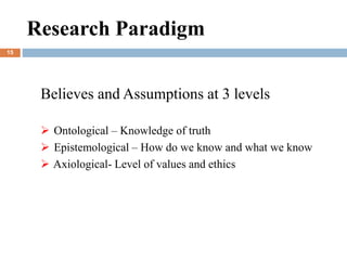 Research Paradigm
Believes and Assumptions at 3 levels
 Ontological – Knowledge of truth
 Epistemological – How do we know and what we know
 Axiological- Level of values and ethics
15
 