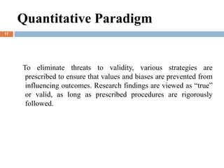 To eliminate threats to validity, various strategies are
prescribed to ensure that values and biases are prevented from
influencing outcomes. Research findings are viewed as “true”
or valid, as long as prescribed procedures are rigorously
followed.
Quantitative Paradigm
17
 