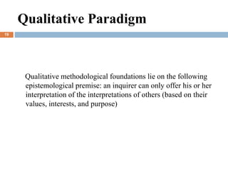 Qualitative methodological foundations lie on the following
epistemological premise: an inquirer can only offer his or her
interpretation of the interpretations of others (based on their
values, interests, and purpose)
Qualitative Paradigm
19
 