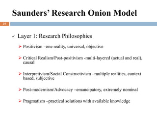  Layer 1: Research Philosophies
 Positivism –one reality, universal, objective
 Critical Realism/Post-positivism -multi-layered (actual and real),
causal
 Interpretivism/Social Constructivism –multiple realities, context
based, subjective
 Post-modernism/Advocacy –emancipatory, extremely nominal
 Pragmatism –practical solutions with available knowledge
Saunders’ Research Onion Model
21
 