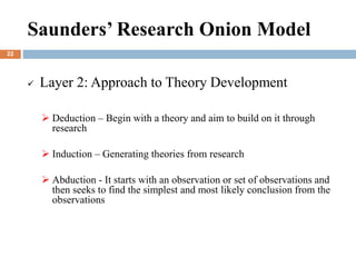  Layer 2: Approach to Theory Development
 Deduction – Begin with a theory and aim to build on it through
research
 Induction – Generating theories from research
 Abduction - It starts with an observation or set of observations and
then seeks to find the simplest and most likely conclusion from the
observations
Saunders’ Research Onion Model
22
 