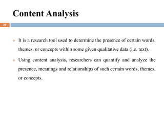 Content Analysis
 It is a research tool used to determine the presence of certain words,
themes, or concepts within some given qualitative data (i.e. text).
 Using content analysis, researchers can quantify and analyze the
presence, meanings and relationships of such certain words, themes,
or concepts.
29
 
