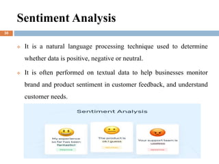 Sentiment Analysis
 It is a natural language processing technique used to determine
whether data is positive, negative or neutral.
 It is often performed on textual data to help businesses monitor
brand and product sentiment in customer feedback, and understand
customer needs.
30
 