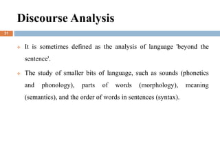 Discourse Analysis
 It is sometimes defined as the analysis of language 'beyond the
sentence'.
 The study of smaller bits of language, such as sounds (phonetics
and phonology), parts of words (morphology), meaning
(semantics), and the order of words in sentences (syntax).
31
 