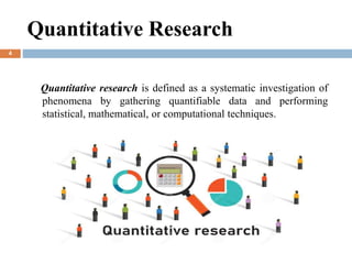 Quantitative Research
Quantitative research is defined as a systematic investigation of
phenomena by gathering quantifiable data and performing
statistical, mathematical, or computational techniques.
4
 