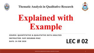 Thematic Analysis in Qualitative Research
Explained with
Example
COURSE: QUANTITATIVE & QUALITATIVE DATA ANALYSIS
INSTRUCTOR: SUFI NOUMAN RIAZ
DATE: 24 FEB 2020
INSTITUTE OF ADMINISTRATIVE SCIENCES, UNIVERSITY OF PUNJAB. 1
LEC # 02
 