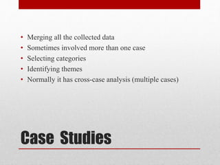 Case Studies
• Merging all the collected data
• Sometimes involved more than one case
• Selecting categories
• Identifying themes
• Normally it has cross-case analysis (multiple cases)