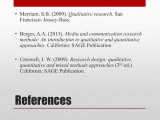 References
• Merriam, S.B. (2009). Qualitative research. San
Francisco: Jossey-Bass.
• Berger, A.A. (2013). Media and communication research
methods: An introduction to qualitative and quantitative
approaches. California: SAGE Publication
• Creswell, J. W. (2009). Research design: qualitative,
quantitative and mixed methods approaches (3rd ed.).
California: SAGE Publication.