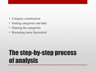 The step-by-step process
of analysis
• Category construction
• Sorting categories and data
• Naming the categories
• Becoming more theoretical