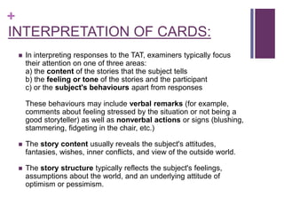 +
INTERPRETATION OF CARDS:
 In interpreting responses to the TAT, examiners typically focus
their attention on one of three areas:
a) the content of the stories that the subject tells
b) the feeling or tone of the stories and the participant
c) or the subject's behaviours apart from responses
These behaviours may include verbal remarks (for example,
comments about feeling stressed by the situation or not being a
good storyteller) as well as nonverbal actions or signs (blushing,
stammering, fidgeting in the chair, etc.)
 The story content usually reveals the subject's attitudes,
fantasies, wishes, inner conflicts, and view of the outside world.
 The story structure typically reflects the subject's feelings,
assumptions about the world, and an underlying attitude of
optimism or pessimism.
 